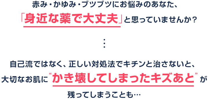 赤み・かゆみ・ブツブツにお悩みのあなた、「身近な薬で大丈夫」と思っていませんか？ 自己流ではなく、正しい対処法でキチンと治さないと、大切なお肌に“かき壊してしまったキズあと”が残ってしまうことも…