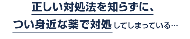 正しい対処法を知らずに、つい身近な薬で対処してしまっている…