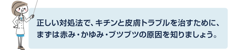 正しい対処法で、キチンと皮膚トラブルを治すために、まずは赤み・かゆみ・ブツブツの原因を知りましょう。
