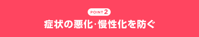 POINT2 症状の悪化・慢性化を防ぐ